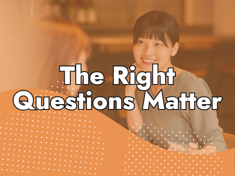 Two women sitting and talking at a table, one smiling, with the text "The Right Questions Matter" over an orange dotted background.