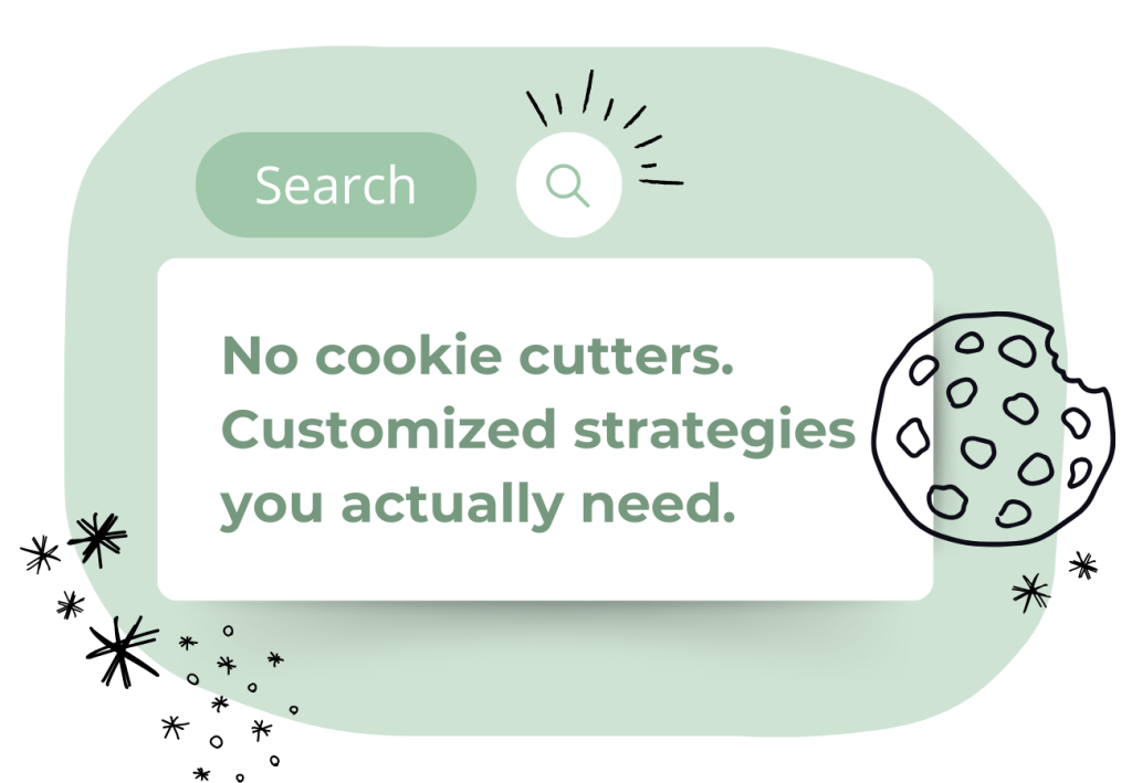 A graphic of a search bar with the word “Search” and a magnifying glass icon, featuring the text: “No cookie cutters. Customized strategies you actually need.” There are star doodles and a bitten cookie illustration.